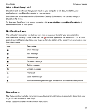 Page 20WhatisBlackBerryLink?
BlackBerry Link is software that you can install on your computer to link data, media files, and 
applications on your 
BlackBerry device to your computer.
BlackBerry Link is the latest version of BlackBerry Desktop Software and can be used with your 
BlackBerry 10 device.
To download BlackBerry Link, on your computer, visit www.blackberry.com/BlackBerryLink and 
select the 
Windows or Mac option.
Notificationicons
The notification icons show you that you have new or unopened...