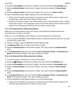 Page 1913.Double-tap Accessibility to set the point of regard. Then, tap to activate the Accessibility option.
4.Double-tap ScreenReader to set the point of regard. Then, tap to activate the ScreenReader
option.
5.Double-tap SilentonCalls to set the point of regard. Then, tap to turn on SilentonCalls.
6.Close the BlackBerry Screen Reader settings in one of the following ways:
tSwipe up from the bottom of the screen to minimize the screen. With the point of regard on the 
minimized app, double-tap with two...