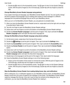 Page 192tDouble-tap to return to the Accessibility screen. Tap  again to return to the System Settings 
screen. With the point of regard on the minimized app, double-tap with two fingers to close the 
app.
ChangeBlackBerryScreenReaderlanguageusinggestures
If you speak more than one language, your BlackBerry Screen Reader can too. You can quickly change 
the text-to-speech (TTS) language if youhre reading web content or email messages in a different 
language than the preferred language that you set for...