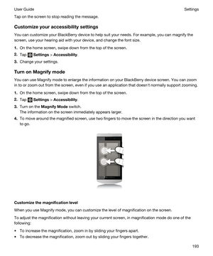 Page 193Tap on the screen to stop reading the message.
Customizeyouraccessibilitysettings
You can customize your BlackBerry device to help suit your needs. For example, you can magnify the 
screen, use your hearing aid with your device, and change the font size.
1.On the home screen, swipe down from the top of the screen.
2.Tap  Settings > Accessibility.
3.Change your settings.
TurnonMagnifymode
You can use Magnify mode to enlarge the information on your BlackBerry device screen. You can zoom 
in to or...