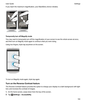 Page 194If you reach the maximum magnification, your BlackBerry device vibrates.
TemporarilyturnoffMagnifymode
You may want to temporarily turn off the magnification of your screen to see the whole screen at once, 
and then turn on Magnify mode again to continue what you were doing.
Using two fingers, triple-tap anywhere on the screen.
To turn on Magnify mode again, triple tap again.
TurnontheReverseContrastfeature
The Reverse Contrast feature provides the option to change your display to a dark...