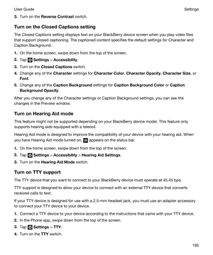 Page 1953.Turn on the ReverseContrast switch.
TurnontheClosedCaptionssetting
The Closed Captions setting displays text on your BlackBerry device screen when you play video files 
that support closed captioning. The captioned content specifies the default settings for Character and 
Caption Background.
1.On the home screen, swipe down from the top of the screen.
2.Tap  Settings > Accessibility.
3.Turn on the ClosedCaptions switch.
4.Change any of the Character settings for CharacterColor,...