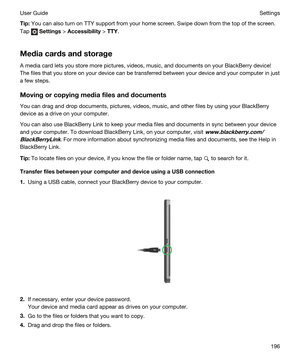 Page 196Tip:You can also turn on TTY support from your home screen. Swipe down from the top of the screen. 
Tap 
 Settings > Accessibility > TTY.
Mediacardsandstorage
A media card lets you store more pictures, videos, music, and documents on your BlackBerry device! 
The files that you store on your device can be transferred between your device and your computer in just 
a few steps.
Movingorcopyingmediafilesanddocuments
You can drag and drop documents, pictures, videos, music, and other files by using...
