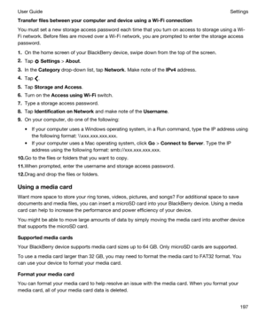 Page 197TransferfilesbetweenyourcomputeranddeviceusingaWi-Ficonnection
You must set a new storage access password each time that you turn on access to storage using a Wi-
Fi
 network. Before files are moved over a Wi-Fi network, you are prompted to enter the storage access 
password.
1.On the home screen of your BlackBerry device, swipe down from the top of the screen.
2.Tap  Settings > About.
3.In the Category drop-down list, tap Network. Make note of the IPv4address.
4.Tap .
5.Tap...