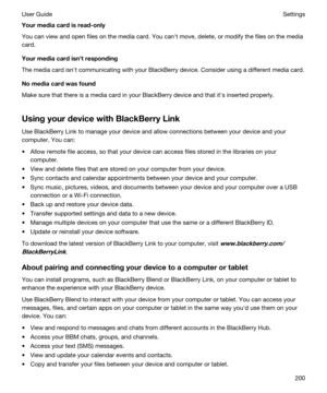 Page 200Yourmediacardisread-only
You can view and open files on the media card. You canht move, delete, or modify the files on the media 
card.
Yourmediacardisnhtresponding
The media card isnht communicating with your BlackBerry device. Consider using a different media card.
Nomediacardwasfound
Make sure that there is a media card in your BlackBerry device and that iths inserted properly.
UsingyourdevicewithBlackBerryLink
Use BlackBerry Link to manage your device and allow connections between...