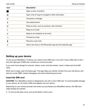 Page 21IconDescriptionOpen a menu of actionsOpen a list of ways to navigate or filter informationCompose a messageView attachmentsShare an item, such as a picture, with someoneReply to an emailReply to all recipients of an emailForward an emailRecord a voice noteAdd a new entry in the Remember app and the Calendar app
Settingupyourdevice
To set up your BlackBerry 10 device, you need a micro SIM card. If you donht have a SIM card or donht 
have the right type of SIM card, contact your service provider.
If you...