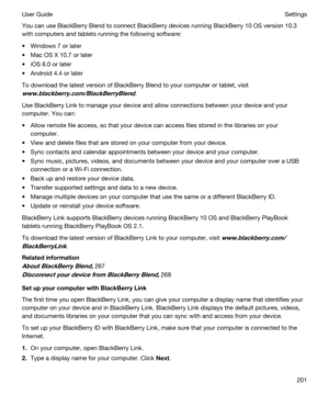 Page 201You can use BlackBerry Blend to connect BlackBerry devices running BlackBerry 10 OS version 10.3 
with computers and tablets running the following software:
tWindows 7 or later
tMac OS X 10.7 or later
tiOS 6.0 or later
tAndroid 4.4 or later
To download the latest version of BlackBerry Blend to your computer or tablet, visit 
www.blackberry.com/BlackBerryBlend.
Use BlackBerry Link to manage your device and allow connections between your device and your 
computer. You can:
tAllow remote file access, so...