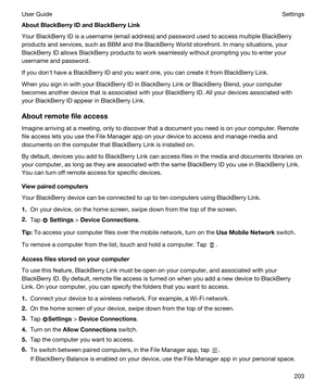 Page 203AboutBlackBerryIDandBlackBerryLink
Your BlackBerry ID is a username (email address) and password used to access multiple BlackBerry 
products and services, such as BBM and the BlackBerry World storefront. In many situations, your 
BlackBerry ID allows BlackBerry products to work seamlessly without prompting you to enter your 
username and password.
If you donht have a BlackBerry ID and you want one, you can create it from BlackBerry Link.
When you sign in with your BlackBerry ID in BlackBerry Link...