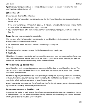 Page 204Tip:Check your computer settings or connect it to a power source to prevent your computer from 
entering sleep mode or turning off.
Editordeleteafile
On your device, do one of the following:
tTo edit a file thaths stored on your computer, tap the file. If your BlackBerry device supports editing 
the file, tap 
.
If you save your changes in the default location,  indicates when BlackBerry Link is syncing the file 
and overwriting the original version on your computer.
tTo permanently delete a file...