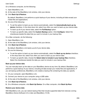 Page 205On a Windows computer, do the following:
1.Open BlackBerry Link.
2.At the side of the BlackBerry Link window, click your device.
3.Click BackUp&Restore.
By default, BlackBerry Link performs a quick backup of your device, including all data except your 
media files and applications.
4.Do one of the following:
tTo set the option to back up your device automatically, select the Automaticallybackupmy
device
 checkbox. In the drop-down list, select how often you want to back up your device data.
tTo...