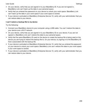 Page 209tOn your device, verify that you are signed in to your BlackBerry ID. If you are not signed in, 
BlackBerry Link canht back up the data in your personal space.
tVerify that you entered the password on your device to unlock your work space. BlackBerry Link 
canht back up the data in your work space if your work space is locked.
tIf your device is activated on BlackBerry Enterprise Service 10, verify with your administrator that you 
can restore data to your device....