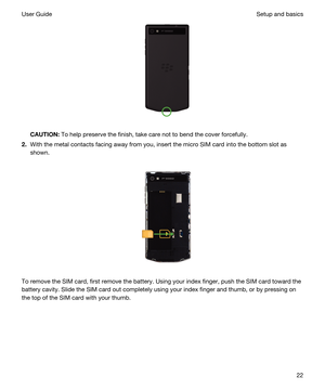 Page 22 
CAUTION:To help preserve the finish, take care not to bend the cover forcefully.
2.With the metal contacts facing away from you, insert the micro SIM card into the bottom slot as 
shown.
 
 
To remove the SIM card, first remove the battery. Using your index finger, push the SIM card toward the 
battery cavity. Slide the SIM card out completely using your index finger and thumb, or by pressing on 
the top of the SIM card with your thumb.
 
Setup and basicsUser Guide22 