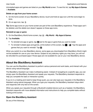 Page 213Uninstalled apps and games are listed on your MyWorld screen. To see this list, tap MyApps&Games
> Available.
Deleteanappfromyourhomescreen
1.On the home screen of your BlackBerry device, touch and hold an app icon until the icons begin to 
blink.
2.On an app icon, tap .
Tip:Some app icons on your home screen are part of the core BlackBerry experience. These apps canht 
be deleted, and the delete icon doesnht appear on these app icons.
Reinstallanapporgame
1.On the BlackBerry World home...