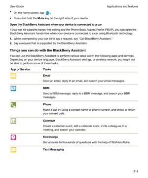 Page 214tOn the home screen, tap .
tPress and hold the Mute key on the right side of your device.
OpentheBlackBerryAssistantwhenyourdeviceisconnectedtoacar
If your car kit supports hands-free calling and the Phone Book Access Profile (PBAP), you can open the 
BlackBerry Assistant hands-free when your device is connected to a car using Bluetooth technology.
1.When prompted by your car kit to say a request, say "Call BlackBerry Assistant."
2.Say a request that is supported by the BlackBerry...