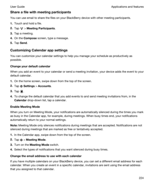 Page 224Shareafilewithmeetingparticipants
You can use email to share the files on your BlackBerry device with other meeting participants.
1.Touch and hold a file.
2.Tap  > MeetingParticipants.
3.Tap a meeting.
4.On the Compose screen, type a message.
5.Tap Send.
CustomizingCalendarappsettings
You can customize your calendar settings to help you manage your schedule as productively as 
possible.
Changeyourdefaultcalendar
When you add an event to your calendar or send a meeting invitation, your device...