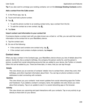 Page 228Tip:If you also want to unmerge your existing contacts, turn on the UnmergeExistingContacts switch.
AddacontactfromtheCallsscreen
1.In the Phone app, tap .
2.Touch and hold a phone number.
3.Tap .
tTo add the phone number to an existing contact entry, tap a contact from the list.
tTo add the contact as a new contact, tap .
4.Tap Save.
Importcontactcardinformationtoyourcontactlist
If someone shares a contact card with you (also known as a vCard or .vcf file), you can add that contact...