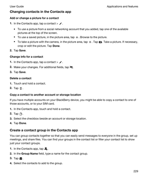 Page 229ChangingcontactsintheContactsapp
Addorchangeapictureforacontact
1.In the Contacts app, tap a contact > .
tTo use a picture from a social networking account that you added, tap one of the available 
pictures at the top of the screen.
tTo use a saved picture, in the picture area, tap . Browse to the picture.
tTo take a picture with the camera, in the picture area, tap . Tap . Take a picture. If necessary, 
crop or edit the picture. Tap 
Done.
2.Tap Save.
Changeinfoforacontact
1.In the...