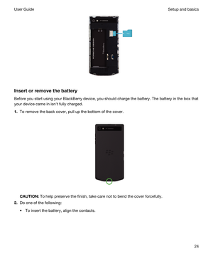 Page 24 
Insertorremovethebattery
Before you start using your BlackBerry device, you should charge the battery. The battery in the box that 
your device came in isnht fully charged.
1.To remove the back cover, pull up the bottom of the cover.
 
 
CAUTION:To help preserve the finish, take care not to bend the cover forcefully.
2.Do one of the following:
tTo insert the battery, align the contacts.
 
Setup and basicsUser Guide24 