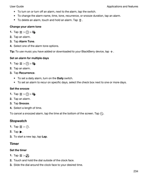 Page 234tTo turn on or turn off an alarm, next to the alarm, tap the switch.
tTo change the alarm name, time, tone, recurrence, or snooze duration, tap an alarm.
tTo delete an alarm, touch and hold an alarm. Tap .
Changeyouralarmtone
1.Tap  >  > .
2.Tap an alarm.
3.Tap AlarmTone.
4.Select one of the alarm tone options.
Tip:To use music you have added or downloaded to your BlackBerry device, tap .
Setanalarmformultipledays
1.Tap  >  > .
2.Tap an alarm.
3.Tap Recurrence.
tTo set a daily alarm, turn on...