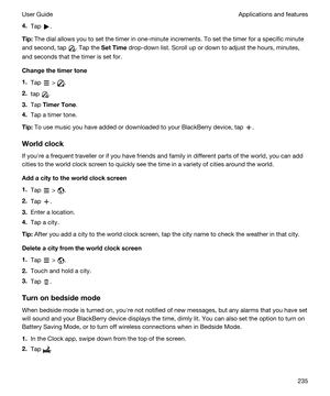 Page 2354.Tap .
Tip:The dial allows you to set the timer in one-minute increments. To set the timer for a specific minute 
and second, tap 
. Tap the SetTime drop-down list. Scroll up or down to adjust the hours, minutes, 
and seconds that the timer is set for.
Changethetimertone
1.Tap  > .
2.tap .
3.Tap TimerTone.
4.Tap a timer tone.
Tip:To use music you have added or downloaded to your BlackBerry device, tap .
Worldclock
If youhre a frequent traveller or if you have friends and family in different...