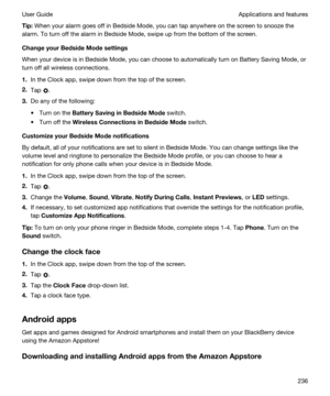 Page 236Tip:When your alarm goes off in Bedside Mode, you can tap anywhere on the screen to snooze the 
alarm. To turn off the alarm in Bedside Mode, swipe up from the bottom of the screen.
ChangeyourBedsideModesettings
When your device is in Bedside Mode, you can choose to automatically turn on Battery Saving Mode, or  turn off all wireless connections.
1.In the Clock app, swipe down from the top of the screen.
2.Tap .
3.Do any of the following:
tTurn on the BatterySavinginBedsideMode switch.
tTurn off...