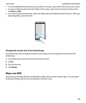 Page 238tTo see the additional actions that you can perform, in an app, swipe down from the top of the screen.
tTo show or hide the action bar at the bottom of the screen, swipe down from the top of the screen. 
Tap 
Show or Hide.
tTo go back to the previous screen, place your finger below and halfway across the screen. Slide your 
finger diagonally up and to the left.
 
 
ChangethescreensizeofanAndroidapp
If an Android app does not appear correctly on your device, you can change the screen size of the...