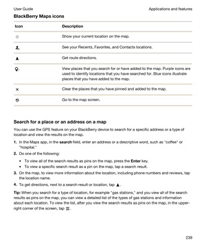 Page 239BlackBerryMapsiconsIconDescriptionShow your current location on the map.See your Recents, Favorites, and Contacts locations.Get route directions.View places that you search for or have added to the map. Purple icons are 
used to identify locations that you have searched for. Blue icons illustrate 
places that you have added to the map.Clear the places that you have pinned and added to the map.Go to the map screen.
Searchforaplaceoranaddressonamap
You can use the GPS feature on your BlackBerry...