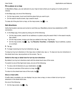 Page 240Pinaplaceonamap
In BlackBerry Maps, you can add pins to your map to track where youhre going or to mark points of 
interest.
In the Maps app, do one of the following:
tOn the map screen, touch and hold the place that you want to pin.
tOn the search results screen, tap a search result.
To clear all of the pins from a map, on the map screen, tap  > .
Getdirections
Verify that location services are turned on and that your BlackBerry device has established a GPS 
connection.
1.In the Maps app, find a...