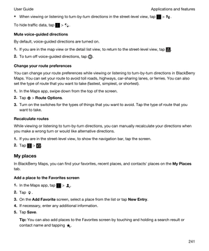 Page 241tWhen viewing or listening to turn-by-turn directions in the street-level view, tap  > .
To hide traffic data, tap  > .
Mutevoice-guideddirections
By default, voice-guided directions are turned on.
1.If you are in the map view or the detail list view, to return to the street-level view, tap .
2.To turn off voice-guided directions, tap .
Changeyourroutepreferences
You can change your route preferences while viewing or listening to turn-by-turn directions in BlackBerry 
Maps
. You can set your route...