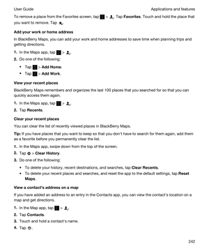 Page 242To remove a place from the Favorites screen, tap  > . Tap Favorites. Touch and hold the place that 
you want to remove. Tap 
.
Addyourworkorhomeaddress
In BlackBerry Maps, you can add your work and home addresses to save time when planning trips and 
getting directions.
1.In the Maps app, tap  > .
2.Do one of the following:
tTap  > AddHome.
tTap  > AddWork.
Viewyourrecentplaces
BlackBerry Maps remembers and organizes the last 100 places that you searched for so that you can 
quickly access them...