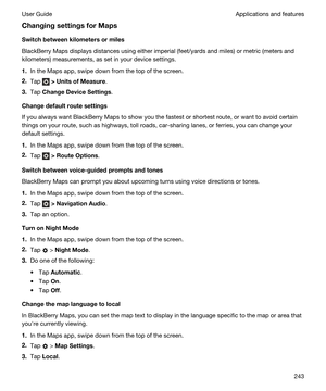 Page 243ChangingsettingsforMaps
Switchbetweenkilometersormiles
BlackBerry Maps displays distances using either imperial (feet/yards and miles) or metric (meters and 
kilometers) measurements, as set in your device settings.
1.In the Maps app, swipe down from the top of the screen.
2.Tap  >UnitsofMeasure.
3.Tap ChangeDeviceSettings.
Changedefaultroutesettings
If you always want BlackBerry Maps to show you the fastest or shortest route, or want to avoid certain 
things on your route, such as...