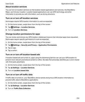 Page 244Aboutlocationservices
You can turn on location services so that location-based applications and services, like BlackBerry 
Maps
, can find your location. Location-based applications can use GPS technology and other 
information to provide you with information, such as driving directions.
Turnonorturnofflocationservices
Some apps require GPS location information to work as expected.
1.On the home screen, swipe down from the top of the screen.
2.Tap  Settings > LocationServices.
3.Turn on...