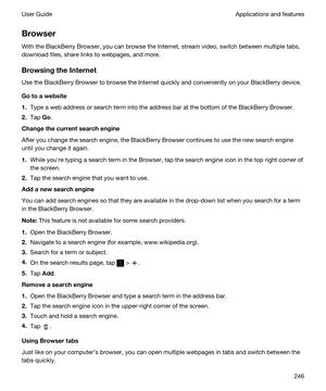 Page 246Browser
With the BlackBerry Browser, you can browse the Internet, stream video, switch between multiple tabs, 
download files, share links to webpages, and more.
BrowsingtheInternet
Use the BlackBerry Browser to browse the Internet quickly and conveniently on your BlackBerry device.
Gotoawebsite
1.Type a web address or search term into the address bar at the bottom of the BlackBerry Browser.
2.Tap Go.
Changethecurrentsearchengine
After you change the search engine, the BlackBerry Browser...