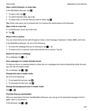 Page 247Open,switchbetween,orclosetabs
In the BlackBerry Browser, tap .
tTo open a tab, tap .
tTo switch between tabs, tap a tab.
tTo close a tab, on the tab that you want to close, tap .
Tip:Close a tab when youhre finished with it to improve the performance of the Browser.
Openalinkinanewtab
1.In the Browser, touch and hold a link.
2.Tap .
Sharealinkorpicture
You can share items on the web through an email, a text message, Facebook, Twitter, BBM, and more.
In the BlackBerry Browser, do one of...