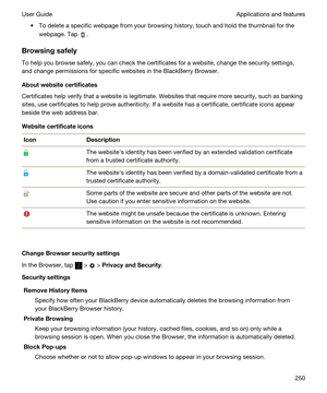 Page 250tTo delete a specific webpage from your browsing history, touch and hold the thumbnail for the 
webpage. Tap 
.
Browsingsafely
To help you browse safely, you can check the certificates for a website, change the security settings,  and change permissions for specific websites in the 
BlackBerry Browser.
Aboutwebsitecertificates
Certificates help verify that a website is legitimate. Websites that require more security, such as banking 
sites, use certificates to help prove authenticity. If a website has...