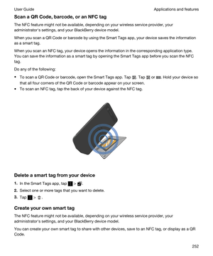 Page 252ScanaQRCode,barcode,oranNFCtag
The NFC feature might not be available, depending on your wireless service provider, your administratorhs settings, and your 
BlackBerry device model.
When you scan a QR Code or barcode by using the Smart Tags app, your device saves the information 
as a smart tag.
When you scan an NFC tag, your device opens the information in the corresponding application type.  You can save the information as a smart tag by opening the 
Smart Tags app before you scan the NFC...