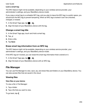 Page 255Lockasmarttag
The NFC feature might not be available, depending on your wireless service provider, your 
administratorhs settings, and your 
BlackBerry device model.
If you copy a smart tag to a writeable NFC tag, and you plan to leave the NFC tag in a public space, you 
should lock the NFC tag to prevent tampering. When an NFC tag is locked it canht be unlocked, 
changed, or erased.
1.In the Smart Tags app, tap  >  .
2.Align the back of your BlackBerry device with the tag.
Changeasmarttagtitle...