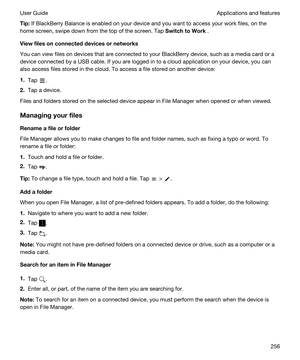 Page 256Tip:If BlackBerry Balance is enabled on your device and you want to access your work files, on the 
home screen, swipe down from the top of the screen. Tap 
SwitchtoWork .
Viewfilesonconnecteddevicesornetworks
You can view files on devices that are connected to your BlackBerry device, such as a media card or a 
device connected by a USB cable. If you are logged in to a cloud application on your device, you can 
also access files stored in the cloud. To access a file stored on another device:...