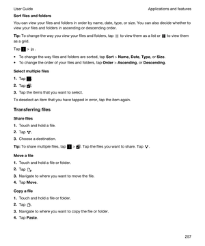 Page 257Sortfilesandfolders
You can view your files and folders in order by name, date, type, or size. You can also decide whether to 
view your files and folders in ascending or descending order.
Tip:To change the way you view your files and folders, tap  to view them as a list or  to view them 
as a grid.
Tap  > .
tTo change the way files and folders are sorted, tap Sort > Name, Date, Type, or Size.
tTo change the order of your files and folders, tap Order > Ascending, or Descending.
Selectmultiplefiles...