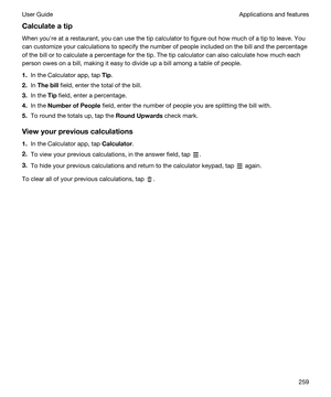 Page 259Calculateatip
When youhre at a restaurant, you can use the tip calculator to figure out how much of a tip to leave. You can customize your calculations to specify the number of people included on the bill and the percentage 
of the bill or to calculate a percentage for the tip. The tip calculator can also calculate how much each 
person owes on a bill, making it easy to divide up a bill among a table of people.
1.In the Calculator app, tap Tip.
2.In Thebill field, enter the total of the bill.
3.In the...