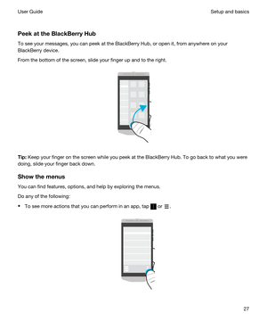 Page 27 
PeekattheBlackBerryHub
To see your messages, you can peek at the BlackBerry Hub, or open it, from anywhere on your 
BlackBerry device.
From the bottom of the screen, slide your finger up and to the right.
 
 
Tip:Keep your finger on the screen while you peek at the BlackBerry Hub. To go back to what you were 
doing, slide your finger back down.
Showthemenus
You can find features, options, and help by exploring the menus.
Do any of the following:
tTo see more actions that you can perform in an...