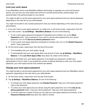 Page 262Lockyourworkspace
If your BlackBerry device uses BlackBerry Balance technology to separate your work and personal 
activity, you can lock your work space and continue to access personal files, personal apps, and 
personal data in the personal space on your device.
You might be able to use the same password for your work space password and your device password, 
depending on the rules set by your administrator.
You might not be able to set a simple password to lock your device depending on the rules...
