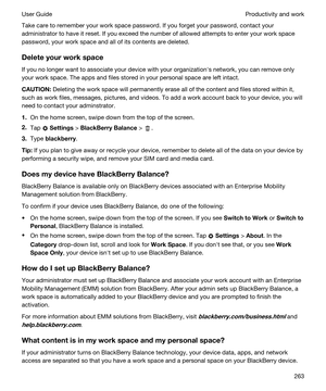 Page 263Take care to remember your work space password. If you forget your password, contact your 
administrator to have it reset. If you exceed the number of allowed attempts to enter your work space 
password, your work space and all of its contents are deleted.
Deleteyourworkspace
If you no longer want to associate your device with your organizationhs network, you can remove only 
your work space. The apps and files stored in your personal space are left intact.
CAUTION:Deleting the work space will...