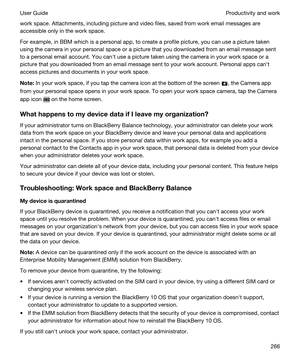 Page 266work space. Attachments, including picture and video files, saved from work email messages are 
accessible only in the work space.
For example, in BBM which is a personal app, to create a profile picture, you can use a picture taken 
using the camera in your personal space or a picture that you downloaded from an email message sent 
to a personal email account. You canht use a picture taken using the camera in your work space or a 
picture that you downloaded from an email message sent to your work...