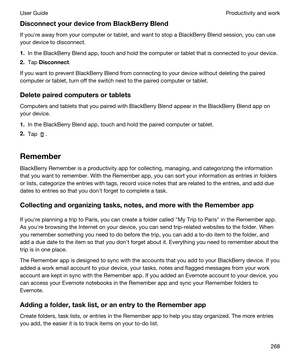 Page 268DisconnectyourdevicefromBlackBerryBlend
If youhre away from your computer or tablet, and want to stop a BlackBerry Blend session, you can use 
your device to disconnect.
1.In the BlackBerry Blend app, touch and hold the computer or tablet that is connected to your device.
2.Tap Disconnect.
If you want to prevent BlackBerry Blend from connecting to your device without deleting the paired 
computer or tablet, turn off the switch next to the paired computer or tablet....