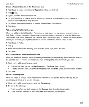 Page 269CreateafolderortasklistintheRememberapp
1.Tap Notes to create a new folder or Tasks to create a new task list.
2.Tap  > .
3.Type a name for the folder or task list.
4.To sync your folder or task list with an account (for example, an Evernote account), choose an 
account from the 
Saveto drop-down list.
5.To change the color of the folder or task list, tap a different color swatch.
6.Tap Save.
AddanentrytotheRememberapp
When you add an entry to BlackBerry Remember, in most cases you can...