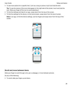 Page 28tTo see more actions for a specific item, such as a song or picture, touch and hold the item.
Tip:To see the names of the icons that appear on the right side of the screen, touch and hold the 
icon. Slide your finger off the icon to avoid selecting it.
tTo find the settings and help for an app, swipe down from the top of the screen.
tTo find the settings for the device, on the home screen, swipe down from the top of screen.
Note:In an app, to find the device settings, use two fingers and swipe down...