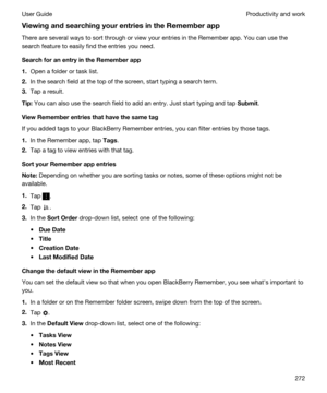 Page 272ViewingandsearchingyourentriesintheRememberapp
There are several ways to sort through or view your entries in the Remember app. You can use the 
search feature to easily find the entries you need.
SearchforanentryintheRememberapp
1.Open a folder or task list.
2.In the search field at the top of the screen, start typing a search term.
3.Tap a result.
Tip:You can also use the search field to add an entry. Just start typing and tap Submit.
ViewRememberentriesthathavethesametag
If you...