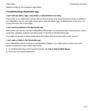 Page 273Restart the app for the changes to take effect.
Troubleshooting:Rememberapp
Icanhtaddduedates,tags,voicenotes,orattachmentstoanentry
If your entry is in a folder thaths synced with an email account or an Evernote account that you added to 
your 
BlackBerry device, you might not be able to add due dates, tags, or attachments to the entry. Try 
moving the entry into a new folder.
IcanhtsendsomethingtotheRememberapp
Some items canht be sent directly to BlackBerry Remember. You should be...