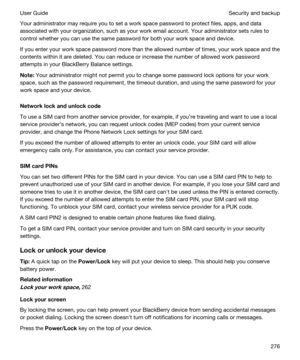 Page 276Your administrator may require you to set a work space password to protect files, apps, and data 
associated with your organization, such as your work email account. Your administrator sets rules to 
control whether you can use the same password for both your work space and device.
If you enter your work space password more than the allowed number of times, your work space and the 
contents within it are deleted. You can reduce or increase the number of allowed work password 
attempts in your 
BlackBerry...